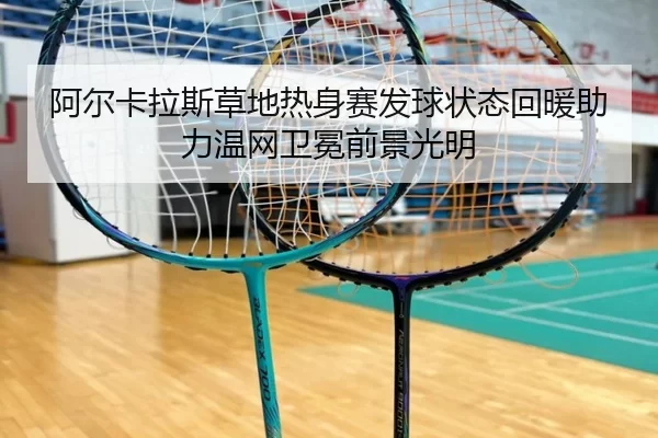 阿尔卡拉斯草地热身赛发球状态回暖助力温网卫冕前景光明
