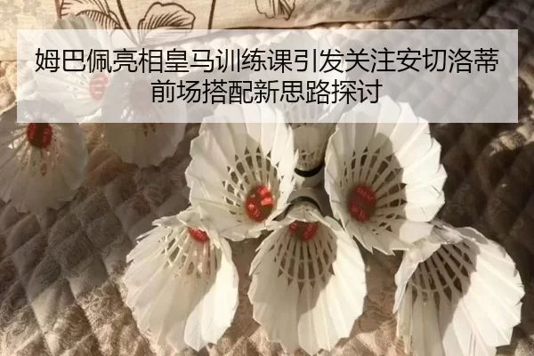 姆巴佩亮相皇马训练课引发关注安切洛蒂前场搭配新思路探讨